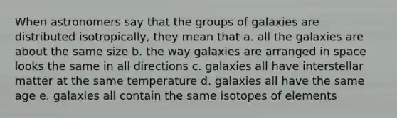 When astronomers say that the groups of galaxies are distributed isotropically, they mean that a. all the galaxies are about the same size b. the way galaxies are arranged in space looks the same in all directions c. galaxies all have interstellar matter at the same temperature d. galaxies all have the same age e. galaxies all contain the same isotopes of elements