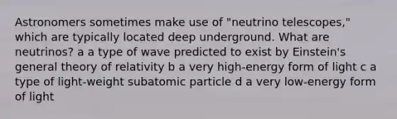 Astronomers sometimes make use of "neutrino telescopes," which are typically located deep underground. What are neutrinos? a a type of wave predicted to exist by Einstein's general theory of relativity b a very high-energy form of light c a type of light-weight subatomic particle d a very low-energy form of light