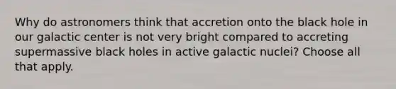 Why do astronomers think that accretion onto the black hole in our galactic center is not very bright compared to accreting supermassive black holes in active galactic nuclei? Choose all that apply.