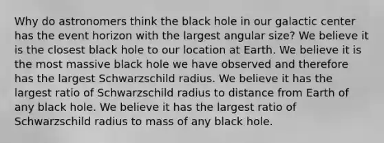 Why do astronomers think the black hole in our galactic center has the event horizon with the largest angular size? We believe it is the closest black hole to our location at Earth. We believe it is the most massive black hole we have observed and therefore has the largest Schwarzschild radius. We believe it has the largest ratio of Schwarzschild radius to distance from Earth of any black hole. We believe it has the largest ratio of Schwarzschild radius to mass of any black hole.