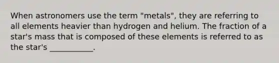 When astronomers use the term "metals", they are referring to all elements heavier than hydrogen and helium. The fraction of a star's mass that is composed of these elements is referred to as the star's ___________.