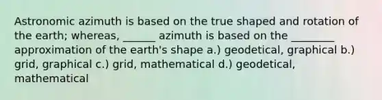 Astronomic azimuth is based on the true shaped and rotation of the earth; whereas, ______ azimuth is based on the ________ approximation of the earth's shape a.) geodetical, graphical b.) grid, graphical c.) grid, mathematical d.) geodetical, mathematical