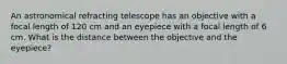 An astronomical refracting telescope has an objective with a focal length of 120 cm and an eyepiece with a focal length of 6 cm. What is the distance between the objective and the eyepiece?