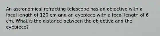 An astronomical refracting telescope has an objective with a focal length of 120 cm and an eyepiece with a focal length of 6 cm. What is the distance between the objective and the eyepiece?