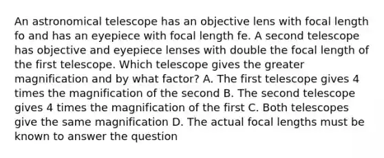 An astronomical telescope has an objective lens with focal length fo and has an eyepiece with focal length fe. A second telescope has objective and eyepiece lenses with double the focal length of the first telescope. Which telescope gives the greater magnification and by what factor? A. The first telescope gives 4 times the magnification of the second B. The second telescope gives 4 times the magnification of the first C. Both telescopes give the same magnification D. The actual focal lengths must be known to answer the question