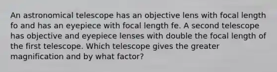 An astronomical telescope has an objective lens with focal length fo and has an eyepiece with focal length fe. A second telescope has objective and eyepiece lenses with double the focal length of the first telescope. Which telescope gives the greater magnification and by what factor?