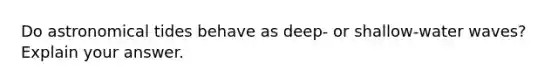 Do astronomical tides behave as deep- or shallow-water waves? Explain your answer.