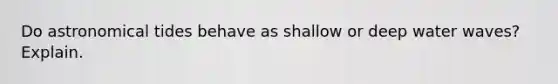 Do astronomical tides behave as shallow or deep water waves? Explain.