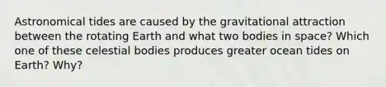 Astronomical tides are caused by the gravitational attraction between the rotating Earth and what two bodies in space? Which one of these celestial bodies produces greater ocean tides on Earth? Why?