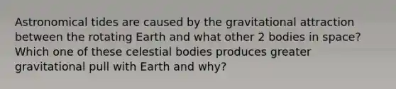 Astronomical tides are caused by the gravitational attraction between the rotating Earth and what other 2 bodies in space? Which one of these celestial bodies produces greater gravitational pull with Earth and why?