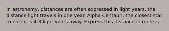 In astronomy, distances are often expressed in light years, the distance light travels in one year. Alpha Centauri, the closest star to earth, is 4.3 light years away. Express this distance in meters.