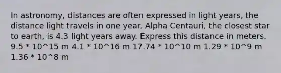 In astronomy, distances are often expressed in light years, the distance light travels in one year. Alpha Centauri, the closest star to earth, is 4.3 light years away. Express this distance in meters. 9.5 * 10^15 m 4.1 * 10^16 m 17.74 * 10^10 m 1.29 * 10^9 m 1.36 * 10^8 m