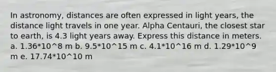 In astronomy, distances are often expressed in light years, the distance light travels in one year. Alpha Centauri, the closest star to earth, is 4.3 light years away. Express this distance in meters. a. 1.36*10^8 m b. 9.5*10^15 m c. 4.1*10^16 m d. 1.29*10^9 m e. 17.74*10^10 m