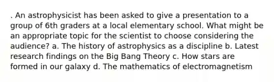 . An astrophysicist has been asked to give a presentation to a group of 6th graders at a local elementary school. What might be an appropriate topic for the scientist to choose considering the audience? a. The history of astrophysics as a discipline b. Latest research findings on the Big Bang Theory c. How stars are formed in our galaxy d. The mathematics of electromagnetism