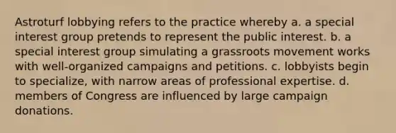 Astroturf lobbying refers to the practice whereby a. a special interest group pretends to represent the public interest. b. a special interest group simulating a grassroots movement works with well-organized campaigns and petitions. c. lobbyists begin to specialize, with narrow areas of professional expertise. d. members of Congress are influenced by large campaign donations.