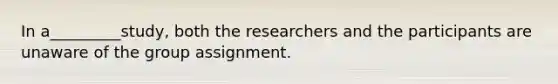 In a_________study, both the researchers and the participants are unaware of the group assignment.