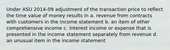 Under ASU 2014-09 adjustment of the transaction price to reflect the time value of money results in a. revenue from contracts with customers in the income statement b. an item of other comprehensive income c. interest income or expense that is presented in the income statement separately from revenue d. an unusual item in the income statement