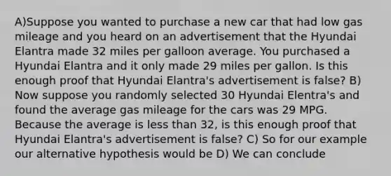 A)Suppose you wanted to purchase a new car that had low gas mileage and you heard on an advertisement that the Hyundai Elantra made 32 miles per galloon average. You purchased a Hyundai Elantra and it only made 29 miles per gallon. Is this enough proof that Hyundai Elantra's advertisement is false? B) Now suppose you randomly selected 30 Hyundai Elentra's and found the average gas mileage for the cars was 29 MPG. Because the average is <a href='https://www.questionai.com/knowledge/k7BtlYpAMX-less-than' class='anchor-knowledge'>less than</a> 32, is this enough proof that Hyundai Elantra's advertisement is false? C) So for our example our alternative hypothesis would be D) We can conclude