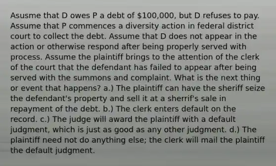 Asusme that D owes P a debt of 100,000, but D refuses to pay. Assume that P commences a diversity action in federal district court to collect the debt. Assume that D does not appear in the action or otherwise respond after being properly served with process. Assume the plaintiff brings to the attention of the clerk of the court that the defendant has failed to appear after being served with the summons and complaint. What is the next thing or event that happens? a.) The plaintiff can have the sheriff seize the defendant's property and sell it at a sherrif's sale in repayment of the debt. b.) The clerk enters default on the record. c.) The judge will award the plaintiff with a default judgment, which is just as good as any other judgment. d.) The plaintiff need not do anything else; the clerk will mail the plaintiff the default judgment.