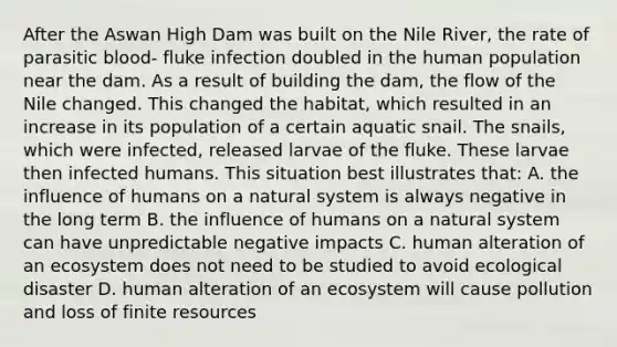 After the Aswan High Dam was built on the Nile River, the rate of parasitic blood- fluke infection doubled in the human population near the dam. As a result of building the dam, the flow of the Nile changed. This changed the habitat, which resulted in an increase in its population of a certain aquatic snail. The snails, which were infected, released larvae of the fluke. These larvae then infected humans. This situation best illustrates that: A. the influence of humans on a natural system is always negative in the long term B. the influence of humans on a natural system can have unpredictable negative impacts C. human alteration of an ecosystem does not need to be studied to avoid ecological disaster D. human alteration of an ecosystem will cause pollution and loss of finite resources