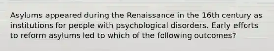 Asylums appeared during the Renaissance in the 16th century as institutions for people with psychological disorders. Early efforts to reform asylums led to which of the following outcomes?