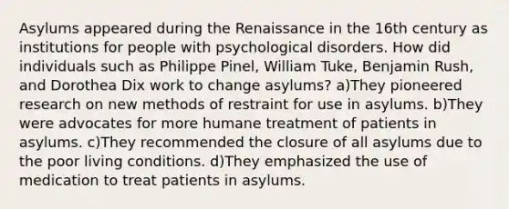 Asylums appeared during the Renaissance in the 16th century as institutions for people with psychological disorders. How did individuals such as Philippe Pinel, William Tuke, Benjamin Rush, and Dorothea Dix work to change asylums? a)They pioneered research on new methods of restraint for use in asylums. b)They were advocates for more humane treatment of patients in asylums. c)They recommended the closure of all asylums due to the poor living conditions. d)They emphasized the use of medication to treat patients in asylums.