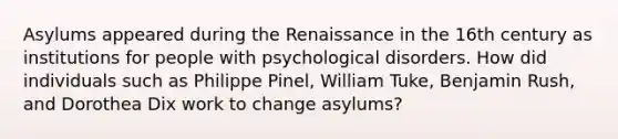 Asylums appeared during the Renaissance in the 16th century as institutions for people with psychological disorders. How did individuals such as Philippe Pinel, William Tuke, Benjamin Rush, and Dorothea Dix work to change asylums?