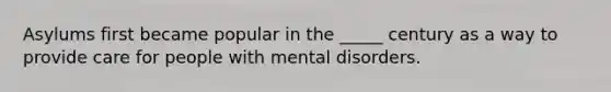 Asylums first became popular in the _____ century as a way to provide care for people with mental disorders.