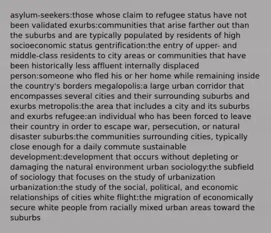 asylum-seekers:those whose claim to refugee status have not been validated exurbs:communities that arise farther out than the suburbs and are typically populated by residents of high socioeconomic status gentrification:the entry of upper- and middle-class residents to city areas or communities that have been historically less affluent internally displaced person:someone who fled his or her home while remaining inside the country's borders megalopolis:a large urban corridor that encompasses several cities and their surrounding suburbs and exurbs metropolis:the area that includes a city and its suburbs and exurbs refugee:an individual who has been forced to leave their country in order to escape war, persecution, or natural disaster suburbs:the communities surrounding cities, typically close enough for a daily commute sustainable development:development that occurs without depleting or damaging the natural environment urban sociology:the subfield of sociology that focuses on the study of urbanization urbanization:the study of the social, political, and economic relationships of cities white flight:the migration of economically secure white people from racially mixed urban areas toward the suburbs