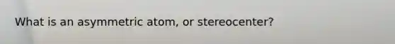 What is an asymmetric atom, or stereocenter?