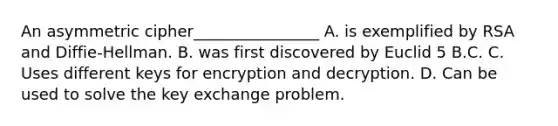 An asymmetric cipher________________ A. is exemplified by RSA and Diffie-Hellman. B. was first discovered by Euclid 5 B.C. C. Uses different keys for encryption and decryption. D. Can be used to solve the key exchange problem.