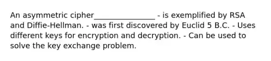 An asymmetric cipher________________ - is exemplified by RSA and Diffie-Hellman. - was first discovered by Euclid 5 B.C. - Uses different keys for encryption and decryption. - Can be used to solve the key exchange problem.