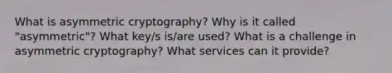 What is asymmetric cryptography? Why is it called "asymmetric"? What key/s is/are used? What is a challenge in asymmetric cryptography? What services can it provide?