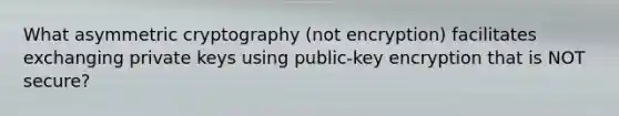 What asymmetric cryptography (not encryption) facilitates exchanging private keys using public-key encryption that is NOT secure?