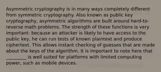 Asymmetric cryptography is in many ways completely different from symmetric cryptography. Also known as public key cryptography, asymmetric algorithms are built around hard-to-reverse math problems. The strength of these functions is very important: because an attacker is likely to have access to the public key, he can run tests of known plaintext and produce ciphertext. This allows instant checking of guesses that are made about the keys of the algorithm. It is important to note here that _________ is well suited for platforms with limited computing power, such as mobile devices.