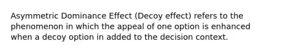 Asymmetric Dominance Effect (Decoy effect) refers to the phenomenon in which the appeal of one option is enhanced when a decoy option in added to the decision context.