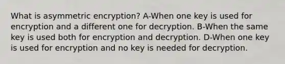 What is asymmetric encryption? A-When one key is used for encryption and a different one for decryption. B-When the same key is used both for encryption and decryption. D-When one key is used for encryption and no key is needed for decryption.