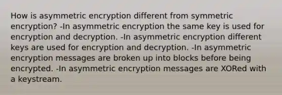 How is asymmetric encryption different from symmetric encryption? -In asymmetric encryption the same key is used for encryption and decryption. -In asymmetric encryption different keys are used for encryption and decryption. -In asymmetric encryption messages are broken up into blocks before being encrypted. -In asymmetric encryption messages are XORed with a keystream.