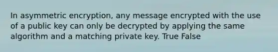 In asymmetric encryption, any message encrypted with the use of a public key can only be decrypted by applying the same algorithm and a matching private key. True False