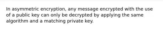 In asymmetric encryption, any message encrypted with the use of a public key can only be decrypted by applying the same algorithm and a matching private key.