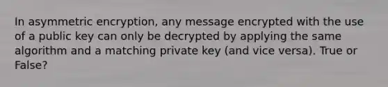 In asymmetric encryption, any message encrypted with the use of a public key can only be decrypted by applying the same algorithm and a matching private key (and vice versa). True or False?