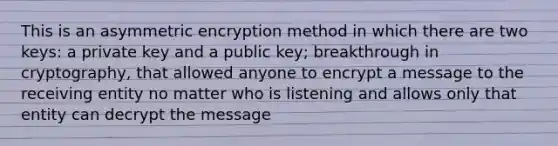 This is an asymmetric encryption method in which there are two keys: a private key and a public key; breakthrough in cryptography, that allowed anyone to encrypt a message to the receiving entity no matter who is listening and allows only that entity can decrypt the message