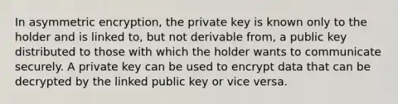 In asymmetric encryption, the private key is known only to the holder and is linked to, but not derivable from, a public key distributed to those with which the holder wants to communicate securely. A private key can be used to encrypt data that can be decrypted by the linked public key or vice versa.