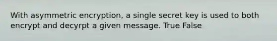 With asymmetric encryption, a single secret key is used to both encrypt and decyrpt a given message. True False