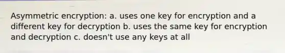 Asymmetric encryption: a. uses one key for encryption and a different key for decryption b. uses the same key for encryption and decryption c. doesn't use any keys at all