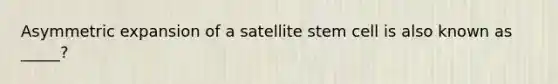 Asymmetric expansion of a satellite stem cell is also known as _____?