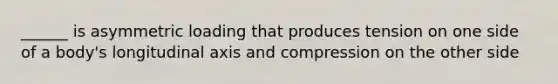 ______ is asymmetric loading that produces tension on one side of a body's longitudinal axis and compression on the other side