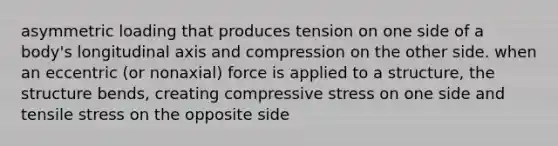 asymmetric loading that produces tension on one side of a body's longitudinal axis and compression on the other side. when an eccentric (or nonaxial) force is applied to a structure, the structure bends, creating compressive stress on one side and tensile stress on the opposite side