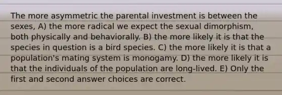 The more asymmetric the parental investment is between the sexes, A) the more radical we expect the sexual dimorphism, both physically and behaviorally. B) the more likely it is that the species in question is a bird species. C) the more likely it is that a population's mating system is monogamy. D) the more likely it is that the individuals of the population are long-lived. E) Only the first and second answer choices are correct.