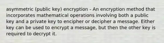 asymmetric (public key) encryption - An encryption method that incorporates mathematical operations involving both a public key and a private key to encipher or decipher a message. Either key can be used to encrypt a message, but then the other key is required to decrypt it.